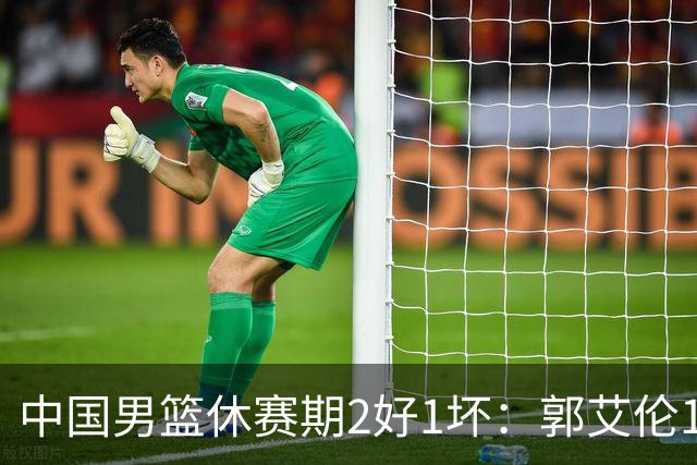中国男篮休赛期2好1坏：郭艾伦19场变自由身，陈盈骏降薪续约，崔永熙代言国家队破局