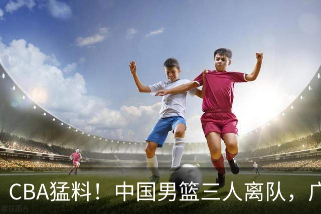 CBA猛料！中国男篮三人离队，广东报价2米18大中锋，广厦签下8+7蓝领大外援